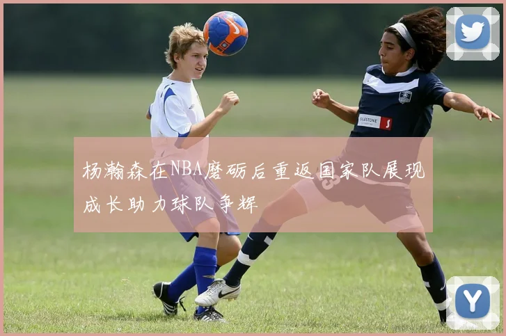 杨瀚森在NBA磨砺后重返国家队展现成长助力球队争辉