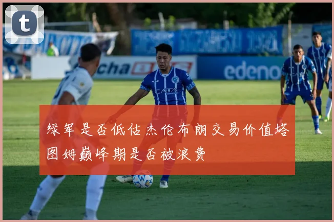 绿军是否低估杰伦布朗交易价值塔图姆巅峰期是否被浪费