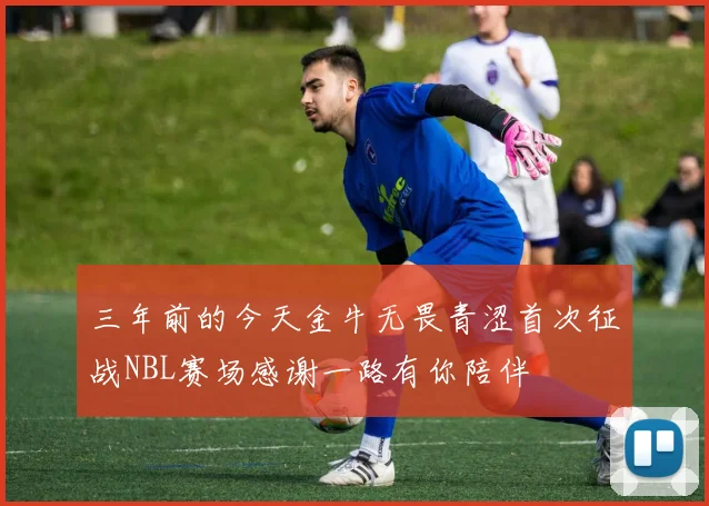 三年前的今天金牛无畏青涩首次征战NBL赛场感谢一路有你陪伴