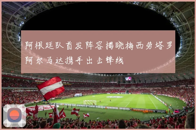 阿根廷队首发阵容揭晓梅西劳塔罗阿尔马达携手出击锋线