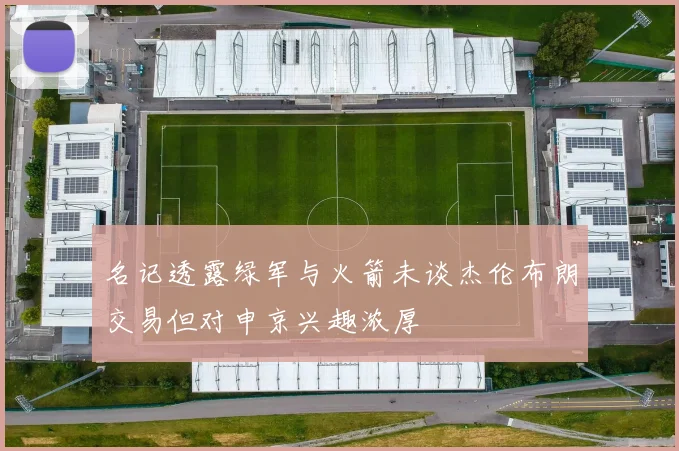 名记透露绿军与火箭未谈杰伦布朗交易但对申京兴趣浓厚