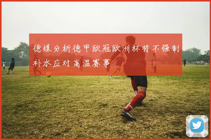 德媒分析德甲欧冠欧洲杯将不强制补水应对高温赛事