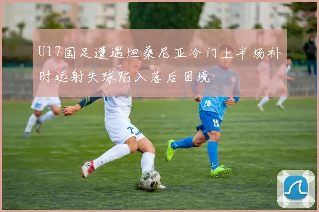 U17国足遭遇坦桑尼亚冷门上半场补时远射失球陷入落后困境
