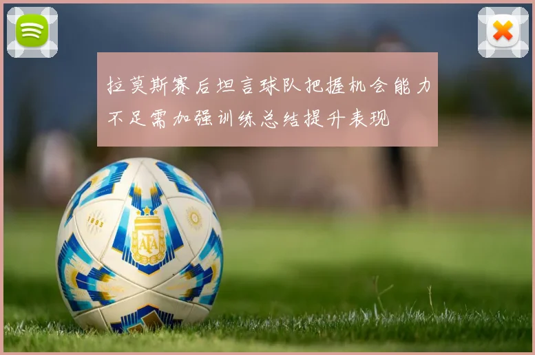 拉莫斯赛后坦言球队把握机会能力不足需加强训练总结提升表现