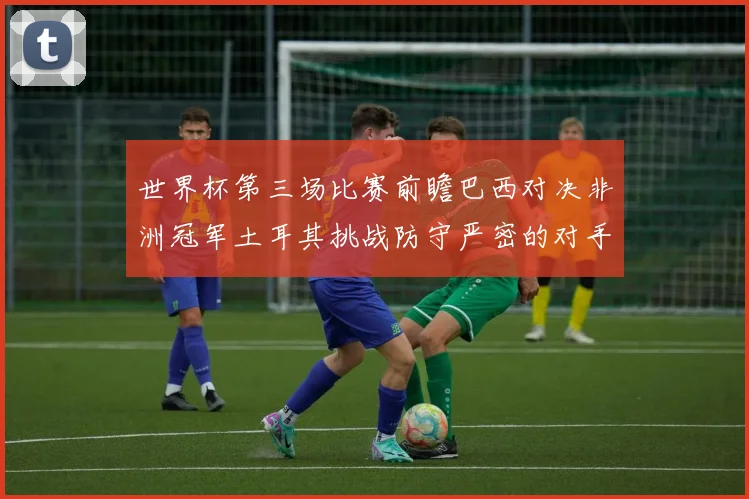 世界杯第三场比赛前瞻巴西对决非洲冠军土耳其挑战防守严密的对手