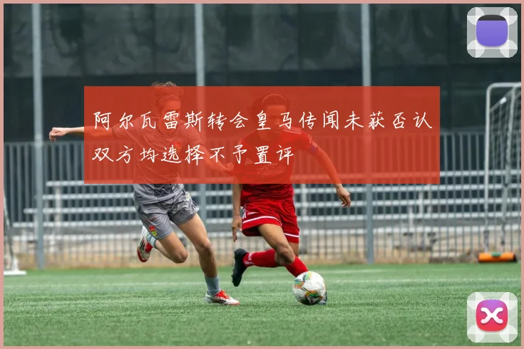 阿尔瓦雷斯转会皇马传闻未获否认双方均选择不予置评