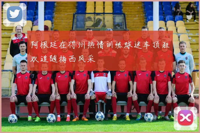 阿根廷在得州热情训练球迷车顶狂欢追随梅西风采