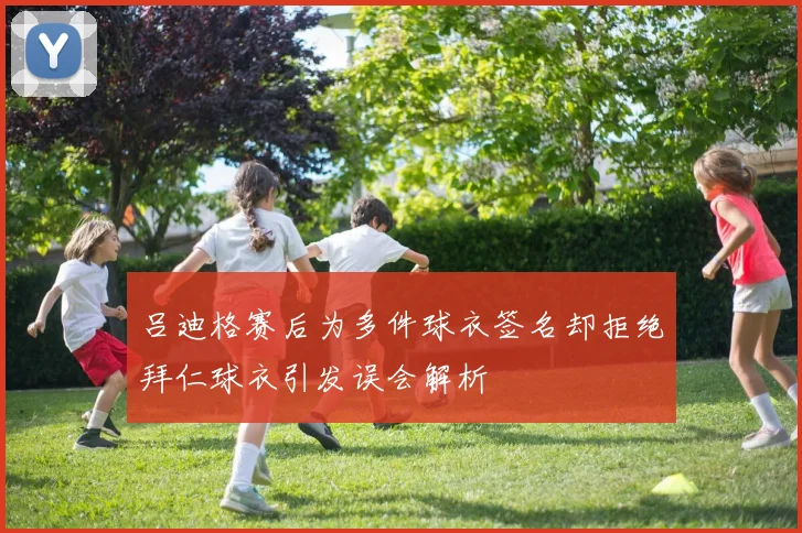 吕迪格赛后为多件球衣签名却拒绝拜仁球衣引发误会解析