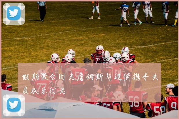 假期聚会时光詹姆斯与追梦携手共度欢乐时光