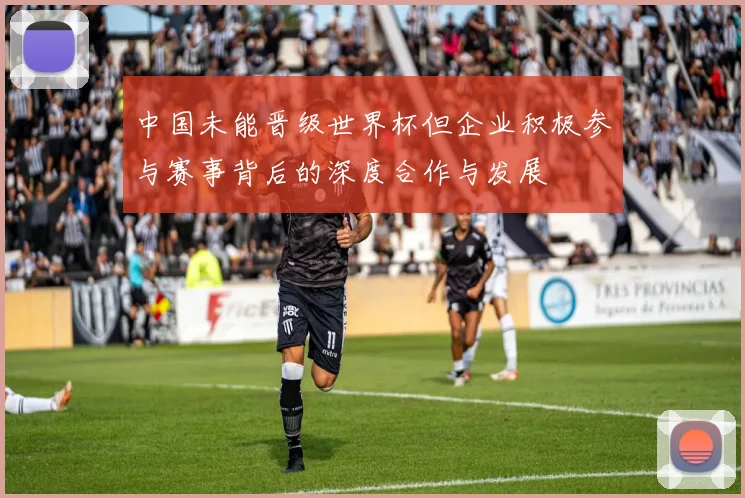 中国未能晋级世界杯但企业积极参与赛事背后的深度合作与发展