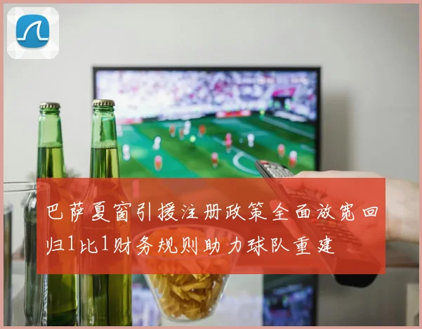 巴萨夏窗引援注册政策全面放宽回归1比1财务规则助力球队重建